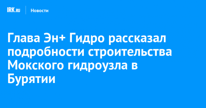 Глава Эн+ Гидро рассказал подробности строительства Мокского гидроузла в Бурятии