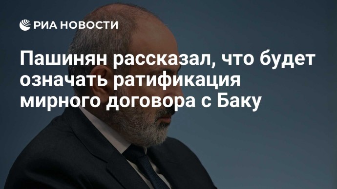 Пашинян рассказал, что будет означать ратификация мирного договора с Баку