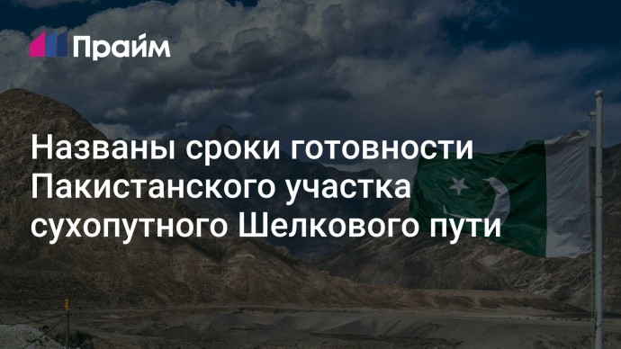 Названы сроки готовности Пакистанского участка сухопутного Шелкового пути