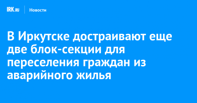 В Иркутске достраивают еще две блок-секции для переселения граждан из аварийного жилья