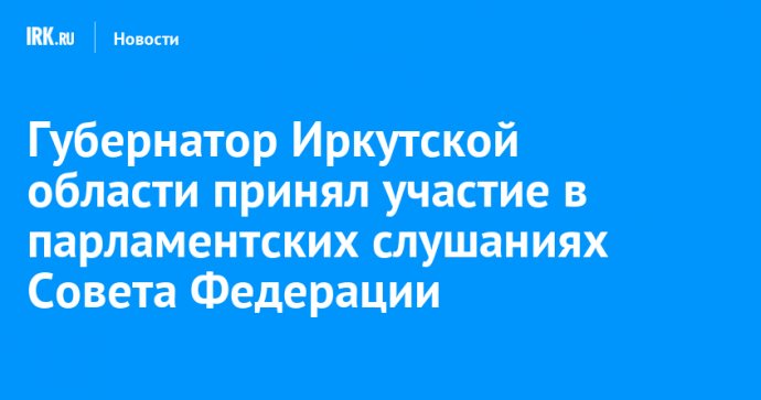 Губернатор Иркутской области принял участие в парламентских слушаниях Совета Федерации