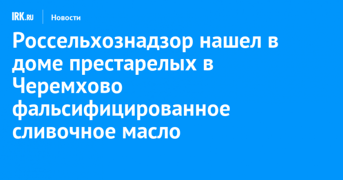 Россельхознадзор нашел в доме престарелых в Черемхово фальсифицированное сливочное масло