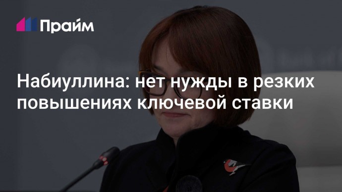 Набиуллина: нет нужды в резких повышениях ключевой ставки