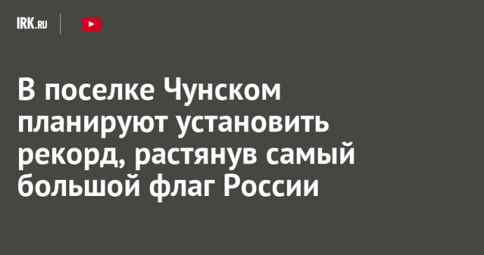 В поселке Чунском планируют установить рекорд, растянув самый большой флаг России