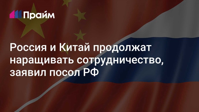 Россия и Китай продолжат наращивать сотрудничество, заявил посол РФ