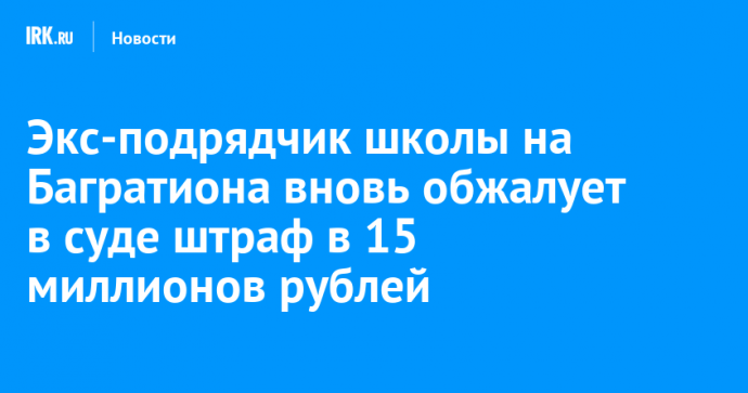 Экс-подрядчик школы на Багратиона вновь обжалует в суде штраф в 15 миллионов рублей