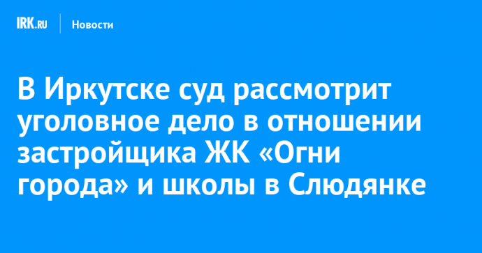 В Иркутске суд рассмотрит уголовное дело в отношении застройщика ЖК «Огни города» и школы в Слюдянке