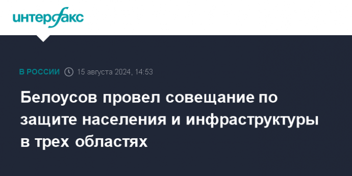 Белоусов провел совещание по защите населения и инфраструктуры в трех областях