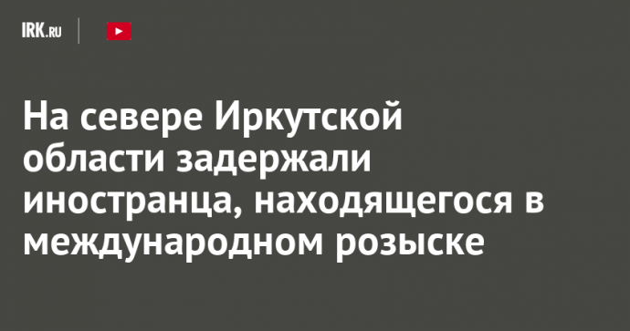 На севере Иркутской области задержали иностранца, находящегося в международном розыске