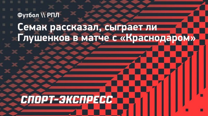 Семак рассказал, сыграет ли Глушенков в матче с «Краснодаром»