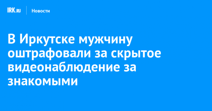 В Иркутске мужчину оштрафовали за скрытое видеонаблюдение за знакомыми