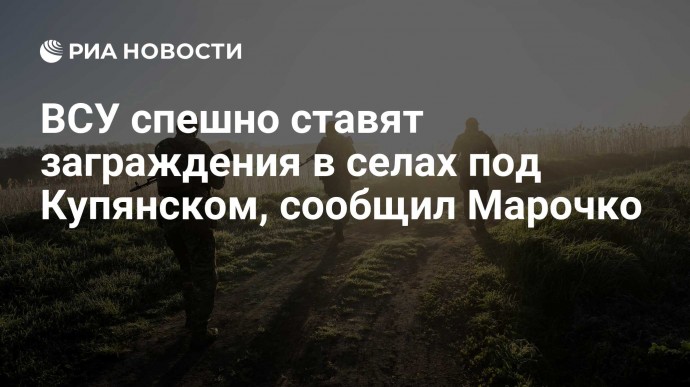 ВСУ спешно ставят заграждения в селах под Купянском, сообщил Марочко