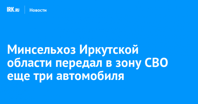 Минсельхоз Иркутской области передал в зону СВО еще три автомобиля