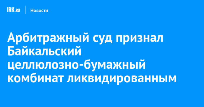 Арбитражный суд признал Байкальский целлюлозно-бумажный комбинат ликвидированным