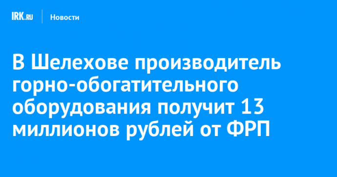 В Шелехове производитель горно-обогатительного оборудования получит 13 миллионов рублей от ФРП