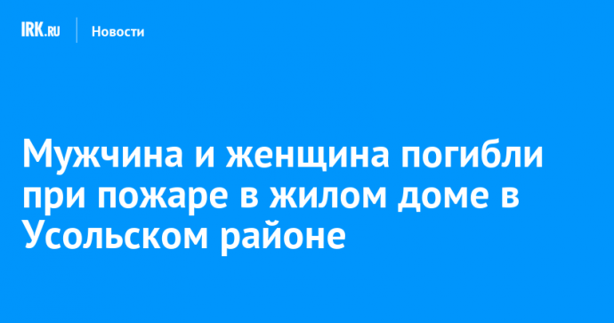 Мужчина и женщина погибли при пожаре в жилом доме в Усольском районе