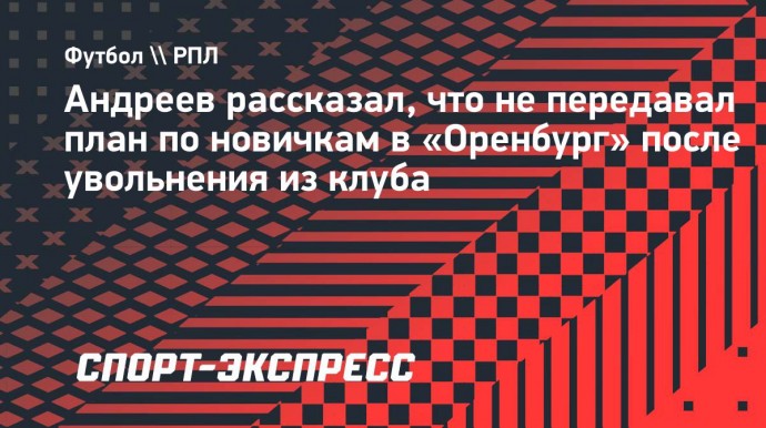 Андреев рассказал, что не передавал план по новичкам в «Оренбург» после увольнения из клуба