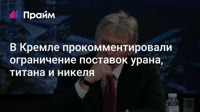 В Кремле прокомментировали ограничение поставок урана, титана и никеля