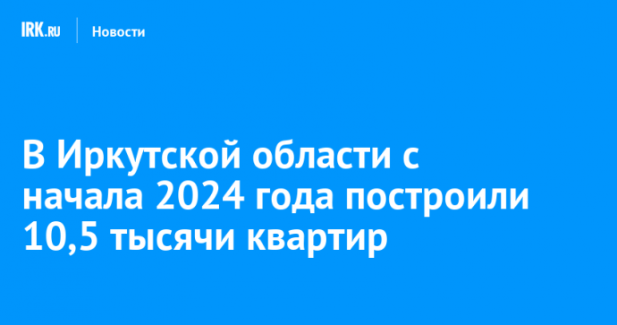 В Иркутской области с начала 2024 года построили 10,5 тысячи квартир