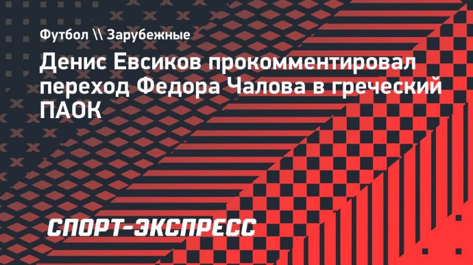 Денис Евсиков — о переходе Чалова в ПАОК: «Федор хочет выйти на новый уровень. Я его понимаю»