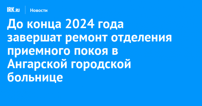 До конца 2024 года завершат ремонт отделения приемного покоя в Ангарской городской больнице