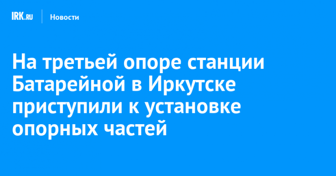 На третьей опоре станции Батарейной в Иркутске приступили к установке опорных частей