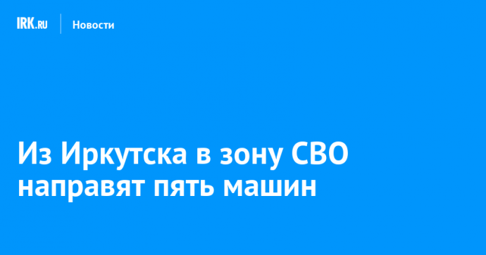 Из Иркутска в зону СВО направят пять машин