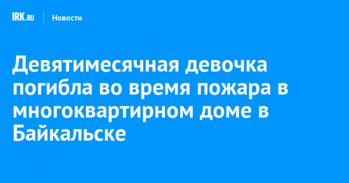 Девятимесячная девочка погибла во время пожара в многоквартирном доме в Байкальске