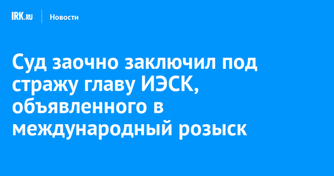 Суд заочно заключил под стражу главу ИЭСК, объявленного в международный розыск