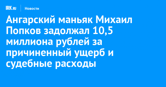 Ангарский маньяк Михаил Попков задолжал 10,5 миллиона рублей за причиненный ущерб и судебные расходы