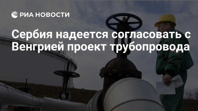 Сербия надеется согласовать с Венгрией проект трубопровода