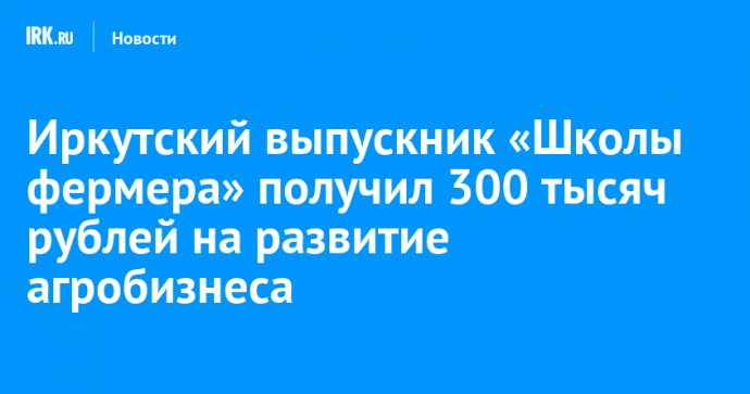 Иркутский выпускник «Школы фермера» получил 300 тысяч рублей на развитие агробизнеса