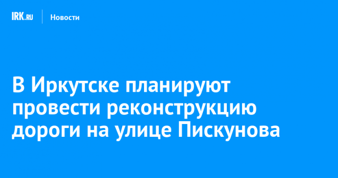 В Иркутске планируют провести реконструкцию дороги на улице Пискунова