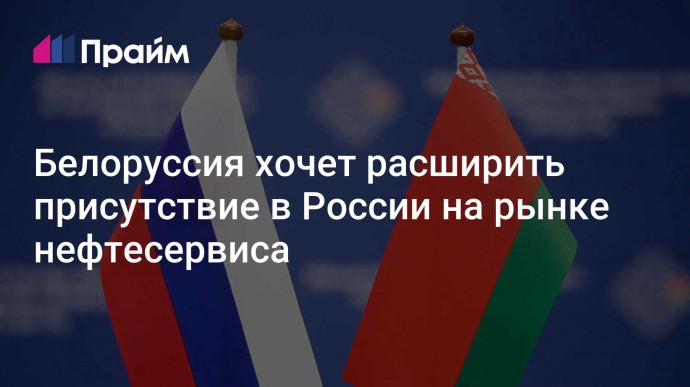 Белоруссия хочет расширить присутствие в России на рынке нефтесервиса