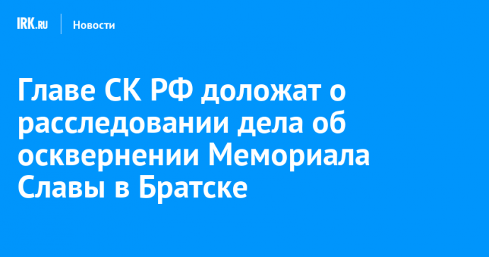 Главе СК РФ доложат о расследовании дела об осквернении Мемориала Славы в Братске