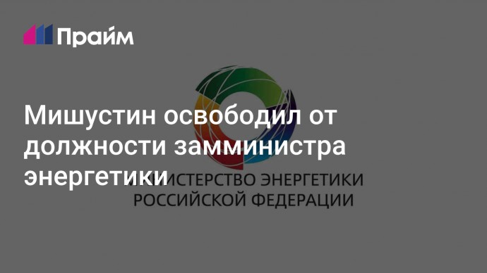 Мишустин освободил от должности замминистра энергетики