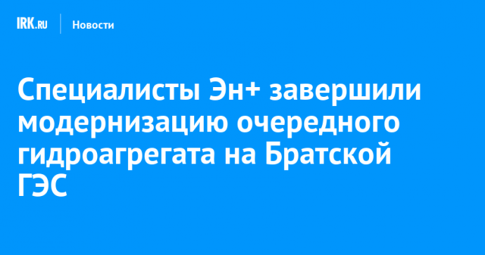 Специалисты Эн+ завершили модернизацию очередного гидроагрегата на Братской ГЭС