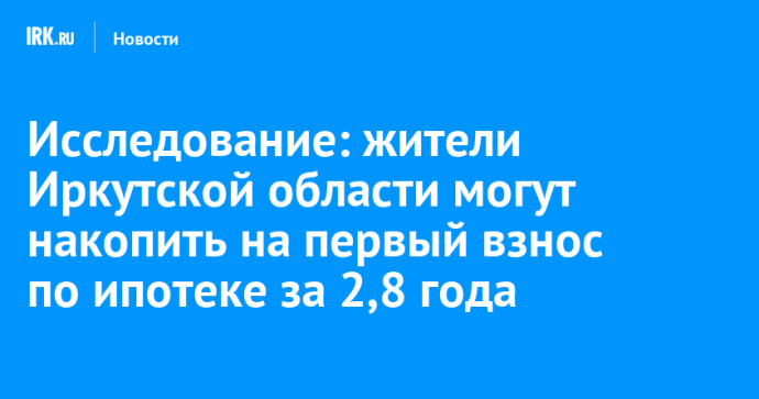 Исследование: жители Иркутской области могут накопить на первый взнос по ипотеке за 2,8 года