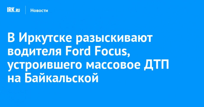 В Иркутске разыскивают водителя Ford Focus, устроившего массовое ДТП на Байкальской