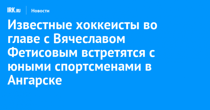 Известные хоккеисты во главе с Вячеславом Фетисовым встретятся с юными спортсменами в Ангарске