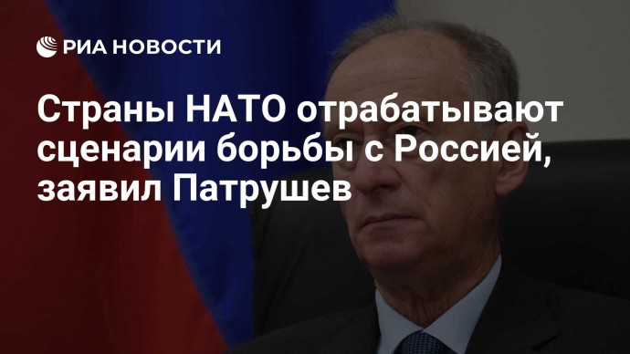 Страны НАТО отрабатывают сценарии борьбы с Россией, заявил Патрушев