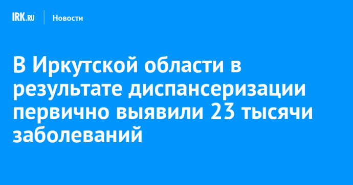 В Иркутской области в результате диспансеризации первично выявили 23 тысячи заболеваний