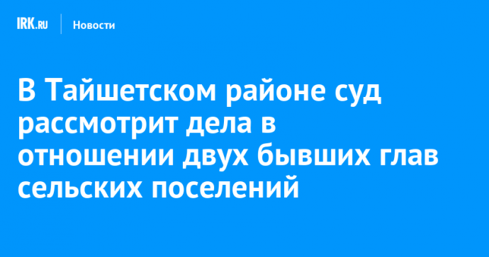 В Тайшетском районе суд рассмотрит дела в отношении двух бывших глав сельских поселений