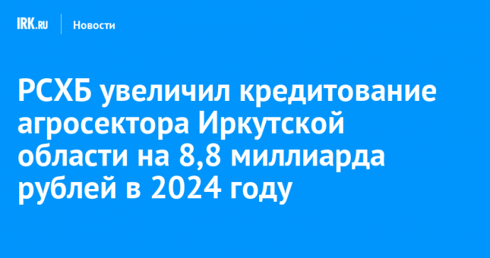 РСХБ увеличил кредитование агросектора Иркутской области на 8,8 миллиарда рублей в 2024 году