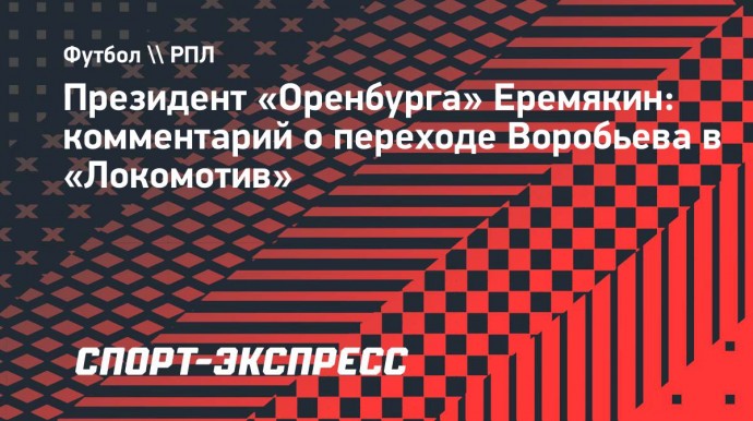 Президент «Оренбурга» Еремякин: «Переход Воробьева в «Локомотив» — успешный трансфер»