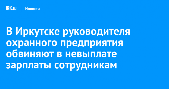 В Иркутске руководителя охранного предприятия обвиняют в невыплате зарплаты сотрудникам