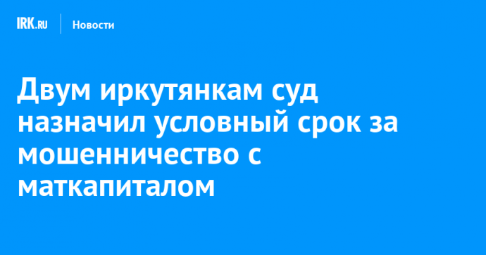 Двум иркутянкам суд назначил условный срок за мошенничество с маткапиталом