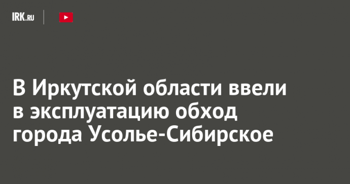 В Иркутской области ввели в эксплуатацию обход города Усолье-Сибирское