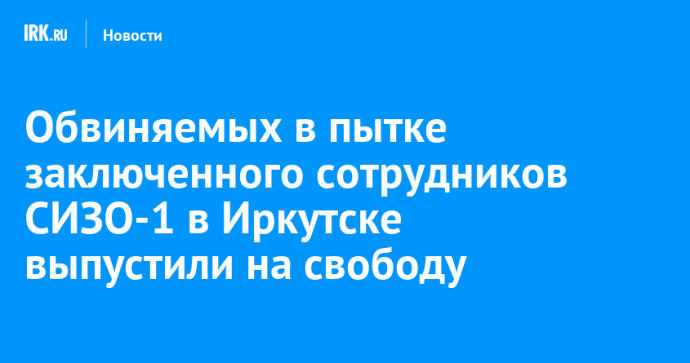 Обвиняемых в пытке заключенного сотрудников СИЗО-1 в Иркутске выпустили на свободу