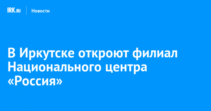 В Иркутске откроют филиал Национального центра «Россия»